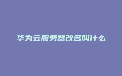 华为云服务器改名叫什么