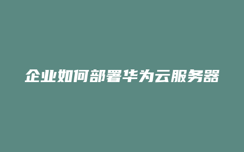 企业如何部署华为云服务器